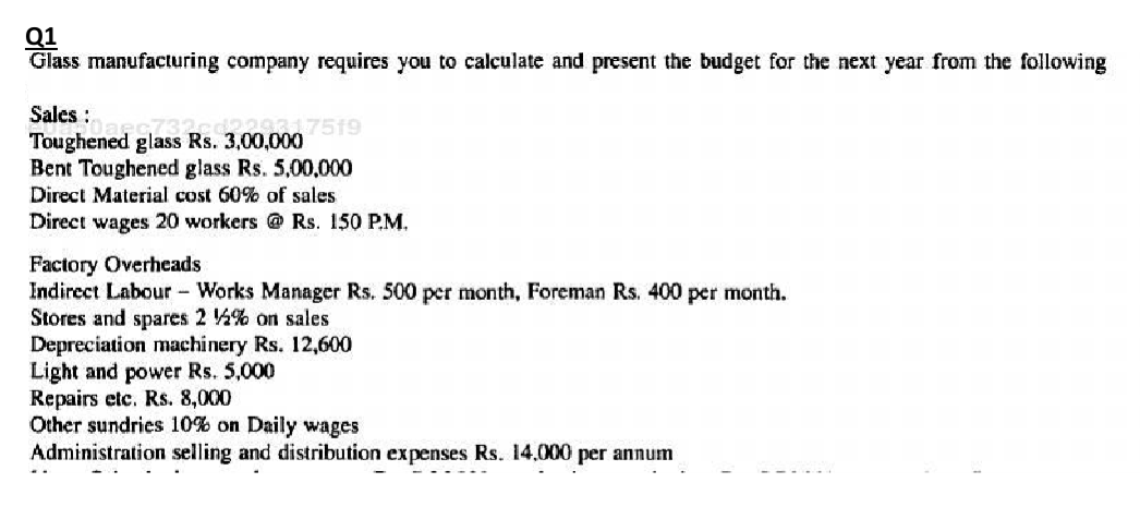 Q1
Glass manufacturing company requires you to calculate and present the budget for the next year from the following
Sales :
Toughened glass Rs. 3,00,000
Bent Toughened glass Rs. 5,00,000
Direct Material cost 60% of sales
Direct wages 20 workers @ Rs. 150 P.M.
Factory Overheads
Indirect Labour Works Manager Rs. 500 per month, Foreman Rs. 400 per month.
Stores and spares 2 % on sales
Depreciation machinery Rs. 12,600
Light and power Rs. 5,000
Repairs etc. Rs. 8,000
Other sundries 10% on Daily wages
Administration selling and distribution expenses Rs. 14,000 per annum
