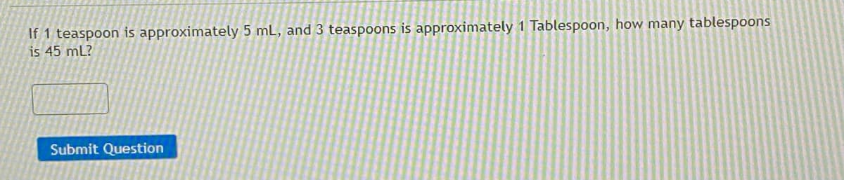 ### Question:

If 1 teaspoon is approximately 5 mL, and 3 teaspoons is approximately 1 Tablespoon, how many tablespoons is 45 mL?

### Answer Box:

[ ______________ ]

### Submit Button:

[Submit Question]

---

**Explanation:**

- The question is asking to convert 45 mL into tablespoons, given the conversion factors: 1 teaspoon = 5 mL and 3 teaspoons = 1 tablespoon.

**Steps to solve:**

1. First, calculate how many teaspoons are in 45 mL.
2. Next, convert the total teaspoons into tablespoons. 

**Details:**

- 1 teaspoon is approximately 5 mL.
- 3 teaspoons is approximately 1 tablespoon.

**Not included:**

- There are no graphs or diagrams in the image. 

Please input your answer in the provided box and press the "Submit Question" button to check if your answer is correct.