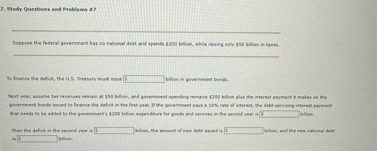 7. Study Questions and Problems #7
Suppose the federal government has no national debt and spends $200 billion, while raising only $50 billion in taxes.
To finance the deficit, the U.S. Treasury must issue S
billion in government bonds.
Next year, assume tax revenues remain at $50 billion, and government spending remains $200 billion plus the interest payment it makes on the
government bonds issued to finance the deficit in the first year. If the government pays a 10% rate of interest, the debt-servicing interest payment
that needs to be added to the government's $200 billion expenditure for goods and services in the second year is S
billion.
Then the deficit in the second year is S
is $
billion.
billion, the amount of new debt issued is 5
billion, and the new national debt