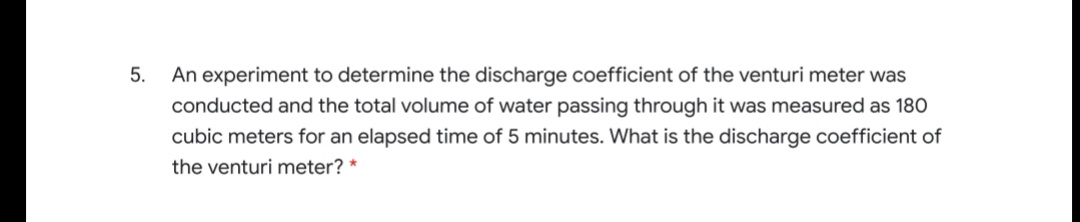 5.
An experiment to determine the discharge coefficient of the venturi meter was
conducted and the total volume of water passing through it was measured as 180
cubic meters for an elapsed time of 5 minutes. What is the discharge coefficient of
the venturi meter? *
