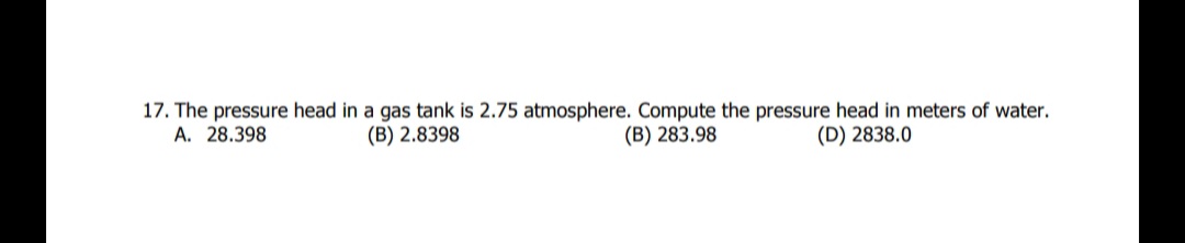 17. The pressure head in a gas tank is 2.75 atmosphere. Compute the pressure head in meters of water.
A. 28.398
(B) 2.8398
(B) 283.98
(D) 2838.0
