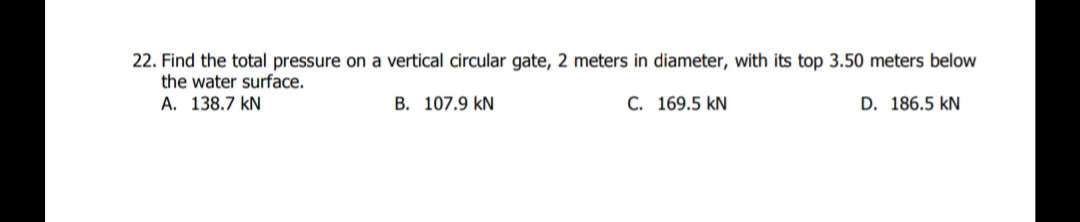 22. Find the total pressure on a vertical circular gate, 2 meters in diameter, with its top 3.50 meters below
the water surface.
A. 138.7 kN
B. 107.9 kN
C. 169.5 kN
D. 186.5 kN
