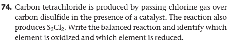 74. Carbon tetrachloride is produced by passing chlorine gas over
carbon disulfide in the presence of a catalyst. The reaction also
produces S2CI2. Write the balanced reaction and identify which
element is oxidized and which element is reduced.
