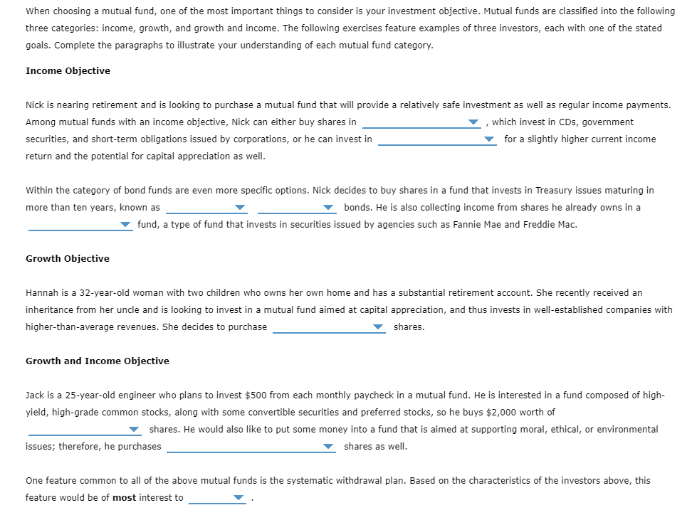 When choosing a mutual fund, one of the most important things to consider is your investment objective. Mutual funds are classified into the following
three categories: income, growth, and growth and income. The following exercises feature examples of three investors, each with one of the stated
goals. Complete the paragraphs to illustrate your understanding of each mutual fund category.
Income Objective
Nick is nearing retirement and is looking to purchase a mutual fund that will provide a relatively safe investment as well as regular income payments.
Among mutual funds with an income objective, Nick can either buy shares in
which invest in CDs, government
securities, and short-term obligations issued by corporations, or he can invest in
for a slightly higher current income
return and the potential for capital appreciation as well.
Within the category of bond funds are even more specific options. Nick decides to buy shares in a fund that invests in Treasury issues maturing in
more than ten years, known as
v bonds. He is also collecting income from shares he already owns in a
v fund, a type of fund that invests in securities issued by agencies such as Fannie Mae and Freddie Mac.
Growth Objective
Hannah is a 32-year-old woman with two children who owns her own home and has a substantial retirement account. She recently received an
inheritance from her uncle and is looking to invest in a mutual fund aimed at capital appreciation, and thus invests in well-established companies with
higher-than-average revenues. She decides to purchase
shares.
Growth and Income Objective
Jack is a 25-year-old engineer who plans to invest $500 from each monthly paycheck in a mutual fund. He is interested in a fund composed of high-
yield, high-grade common stocks, along with some convertible securities and preferred stocks, so he buys $2,000 worth of
shares. He would also like to put some money into a fund that is aimed at supporting moral, ethical, or environmental
issues; therefore, he purchases
shares as well.
One feature common to all of the above mutual funds is the systematic withdrawal plan. Based on the characteristics of the investors above, this
feature would be of most interest to
