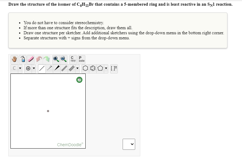 Draw the structure of the isomer of C&HBr that contains a 5-membered ring and is least reactive in an Syl reaction.
• You do not have to consider stereochemistry.
• If more than one structure fits the description, draw them all.
• Draw one structure per sketcher. Add additional sketchers using the drop-down menu in the bottom right corner.
• Separate structures with + signs from the drop-down menu.
opy
aste
ChemDoodle
>
