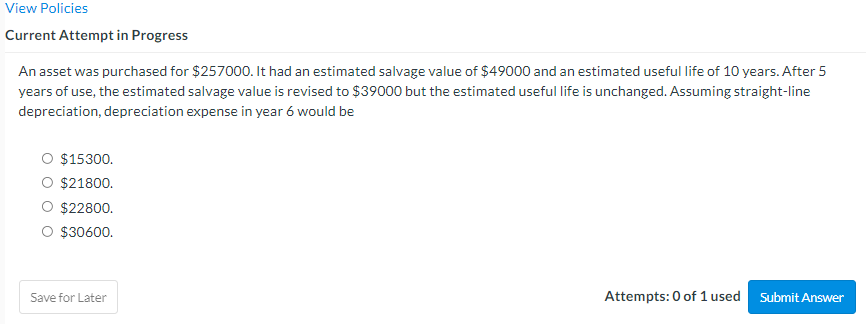 View Policies
Current Attempt in Progress
An asset was purchased for $257000. It had an estimated salvage value of $49000 and an estimated useful life of 10 years. After 5
years of use, the estimated salvage value is revised to $39000 but the estimated useful life is unchanged. Assuming straight-line
depreciation, depreciation expense in year 6 would be
O $15300.
O $21800.
$22800.
$30600.
Save for Later
Attempts: 0 of 1 used
Submit Answer