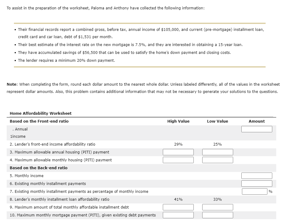 To assist in the preparation of the worksheet, Paloma and Anthony have collected the following information:
• Their financial records report a combined gross, before tax, annual income of $105,000, and current (pre-mortgage) installment loan,
credit card and car loan, debt of $1,531 per month.
• Their best estimate of the interest rate on the new mortgage is 7.5%, and they are interested in obtaining a 15-year loan.
• They have accumulated savings of $56,500 that can be used to satisfy the home's down payment and closing costs.
• The lender requires a minimum 20% down payment.
Note: When completing the form, round each dollar amount to the nearest whole dollar. Unless labeled differently, all of the values in the worksheet
represent dollar amounts. Also, this problem contains additional information that may not be necessary to generate your solutions to the questions.
Home Affordability Worksheet
Based on the Front-end ratio
High Value
Low Value
Amount
. Annual
lincome
2. Lender's front-end income affordability ratio
29%
25%
3. Maximum allowable annual housing (PITI) payment
4. Maximum allowable monthly housing (PITI) payment
Based on the Back-end ratio
5. Monthly income
6. Existing monthly installment payments
7. Existing monthly installment payments as percentage of monthly income
8. Lender's monthly installment loan affordability ratio
9. Maximum amount of total monthly affordable installment debt
%
41%
33%
10. Maximum monthly mortgage payment (PITI), given existing debt payments
