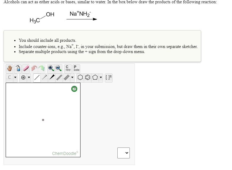 Alcohols can act as either acids or bases, similar to water. In the box below draw the products of the following reaction:
Na*NH2
HO
H3C
• You should include all products.
• Include counter-ions, e.g., Na", I, in your submission, but draw them in their own separate sketcher.
Separate multiple products using the + sign from the drop-down menu.
opy
aste
ChemDoodle
>
