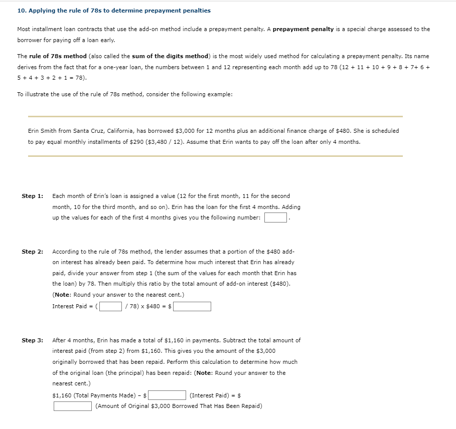 10. Applying the rule of 78s to determine prepayment penalties
Most installment loan contracts that use the add-on method include a prepayment penalty. A prepayment penalty is a special charge assessed to the
borrower for paying off a loan early.
The rule of 78s method (also called the sum of the digits method) is the most widely used method for calculating a prepayment penalty. Its name
derives from the fact that for a one-year loan, the numbers between 1 and 12 representing each month add up to 78 (12 + 11 + 10 + 9 + 8 + 7+ 6 +
5+ 4 + 3 + 2 +1 = 78).
To illustrate the use of the rule of 78s method, consider the following example:
Erin Smith from Santa Cruz, California, has borrowed $3,000 for 12 months plus an additional finance charge of $480. She is scheduled
to pay equal monthly installments of $290 ($3,480 / 12). Assume that Erin wants to pay off the loan after only 4 months.
Step 1:
Each month of Erin's loan is assigned a value (12 for the first month, 11 for the second
month, 10 for the third month, and so on). Erin has the loan for the first 4 months. Adding
up the values for each of the first 4 months gives you the following number:
Step 2:
According to the rule of 78s method, the lender assumes that a portion of the $480 add-
on interest has already been paid. To determine how much interest that Erin has already
paid, divide your answer from step 1 (the sum of the values for each month that Erin has
the loan) by 78. Then multiply this ratio by the total amount of add-on interest ($480).
(Note: Round your answer to the nearest cent.)
Interest Paid =
| 78) x $480 = $
Step 3:
After 4 months, Erin has made a total of $1,160 in payments. Subtract the total amount of
interest paid (from step 2) from $1,160. This gives you the amount of the $3,000
originally borrowed that has been repaid. Perform this calculation to determine how much
of the original loan (the principal) has been repaid: (Note: Round your answer to the
nearest cent.)
$1,160 (Total Payments Made) - $
(Interest Paid) = $
(Amount of Original $3,000 Borrowed That Has Been Repaid)
