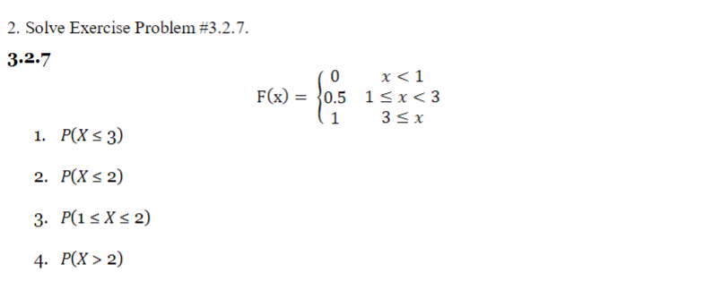 2. Solve Exercise Problem #3.2.7.
3.2.7
х <1
F(x) = }0.5 1< x< 3
3 <x
1. Р(X s 3)
2. Р(X < 2)
3. Р(1s Xs 2)
4. Р(X > 2)
