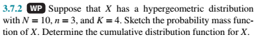 3.7.2 WP Suppose that X has a hypergeometric distribution
with N = 10, n = 3, and K = 4. Sketch the probability mass func-
tion of X. Determine the cumulative distribution function for X.
