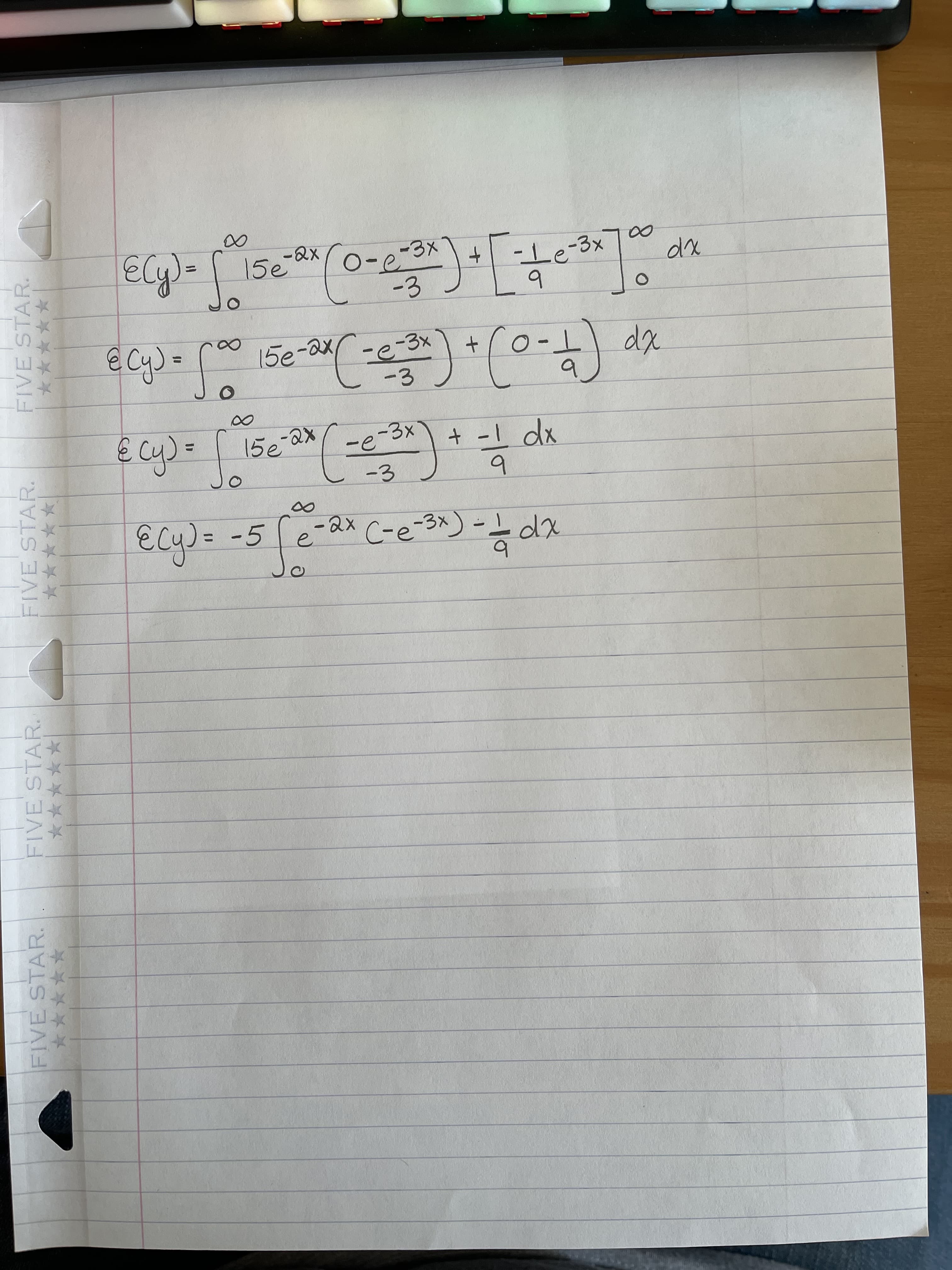 The following is a transcription of a mathematical derivation involving integrals. It appears to calculate the expected value, \( E(y) \), for a given function using integration techniques. 

1. **Expression 1:**
   \[
   E(y) = \int_{0}^{\infty} 15 e^{-2x} \left( \frac{0 - e^{-3x}}{-3} \right) + \left[ \frac{-1}{9} e^{-3x} \right] \, dx
   \]

2. **Expression 2:**
   \[
   = \int_{0}^{\infty} 15 e^{-2x} \left( \frac{-e^{-3x}}{-3} \right) + \left( 0 - \frac{1}{9} \right) \, dx
   \]

3. **Expression 3:**
   \[
   = \int_{0}^{\infty} 15 e^{-2x} \left( \frac{-e^{-3x}}{-3} \right) + \frac{-1}{9} \, dx
   \]

4. **Expression 4:**
   \[
   E(y) = -5 \int_{0}^{\infty} e^{-2x} (e^{-3x}) - \frac{1}{9} \, dx
   \]

This series of expressions shows the step-by-step transformation and simplification of an integral used to find the expected value, \( E(y) \). The process involves substitution and algebraic manipulation.