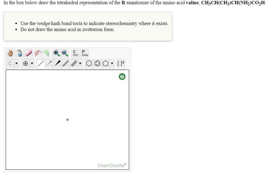 In the box below draw the tetrahedral representation of the R enantiomer of the amino acid valine, CH3CH(CH3)CH(NH2)CO,H.
• Use the wedge/hash bond tools to indicate stereochemistry where it exists.
• Do not draw the amino acid in zwitterion form.
opy aste
ChemDoodle
