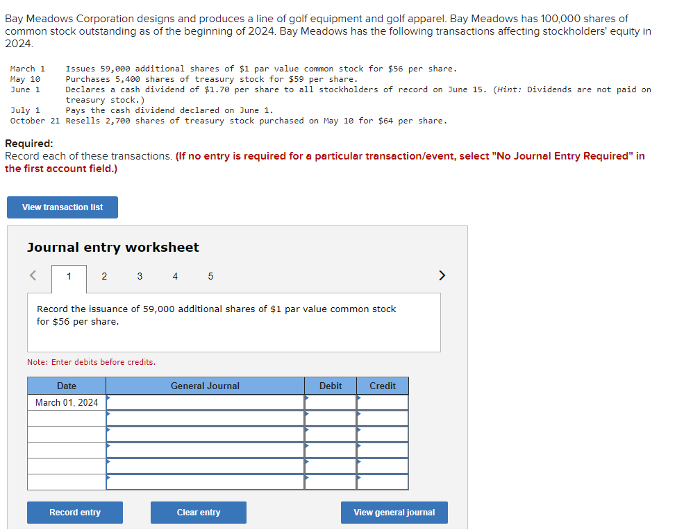 Bay Meadows Corporation designs and produces a line of golf equipment and golf apparel. Bay Meadows has 100,000 shares of
common stock outstanding as of the beginning of 2024. Bay Meadows has the following transactions affecting stockholders' equity in
2024.
Issues 59,000 additional shares of $1 par value common stock for $56 per share.
Purchases 5,400 shares of treasury stock for $59 per share.
Declares
cash dividend of $1.70 per share to all stockholders of record on June 15. (Hint: Dividends are not paid on
treasury stock.)
Pays the cash dividend declared on June 1.
July 1
October 21 Resells 2,700 shares of treasury stock purchased on May 10 for $64 per share.
March 1
May 10
June 1
Required:
Record each of these transactions. (If no entry is required for a particular transaction/event, select "No Journal Entry Required" in
the first account field.)
View transaction list
Journal entry worksheet
<
1
2
Date
March 01, 2024
3
Record the issuance of 59,000 additional shares of $1 par value common stock
for $56 per share.
Note: Enter debits before credits.
Record entry
4 5
General Journal
Clear entry
Debit
Credit
View general journal
>