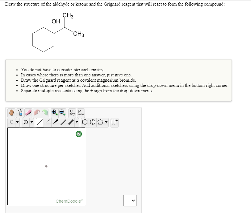 Draw the structure of the aldehyde or ketone and the Grignard reagent that will react to form the following compound:
ÇH3
OH
CH3
You do not have to consider stereochemistry.
• In cases where there is more than one answer, just give one.
• Draw the Grignard reagent as a covalent magnesium bromide.
• Draw one structure per sketcher. Add additional sketchers using the drop-down menu in the bottom right corner.
Separate multiple reactants using the + sign from the drop-down menu.
opy aste
ChemDoodle
>
