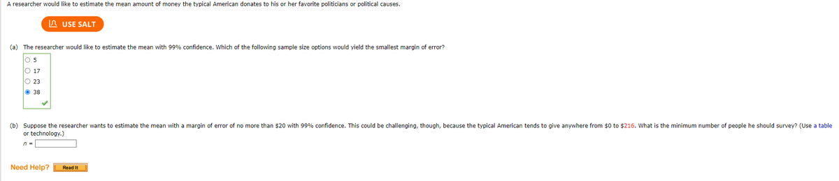 ### Estimating the Mean Donation Amount for Political Causes

A researcher aims to estimate the average amount of money that a typical American donates to their favorite politicians or political causes.

#### (a) Determining the Sample Size for 99% Confidence

The researcher seeks to estimate the mean donation amount with 99% confidence. From the given options, they need to choose a sample size that would yield the smallest margin of error. The provided choices and the selection by the researcher are:

- 5
- 17
- 23
- 38 ✔

The researcher has selected a sample size of 38, which would yield the smallest margin of error with 99% confidence.

#### (b) Calculating the Minimum Sample Size for a Specific Margin of Error

Suppose the goal is to estimate the mean donation amount with a margin of error of no more than $20, maintaining a 99% confidence level. This estimation is challenging since the typical American donation amount ranges from $0 to $216. The task is to determine the minimum number of people the researcher should survey.

- The required minimum sample size (n) can be found using statistical tables or technology.

#### Additional Resources

- **Need Help?** (Button): Directs to additional guidance or resources.
- **Use SALT** (Button): Likely to be a tool for statistical analysis.

This information guides researchers and students through calculating appropriate sample sizes for accurate, confident estimations in statistical studies related to donation behaviors.