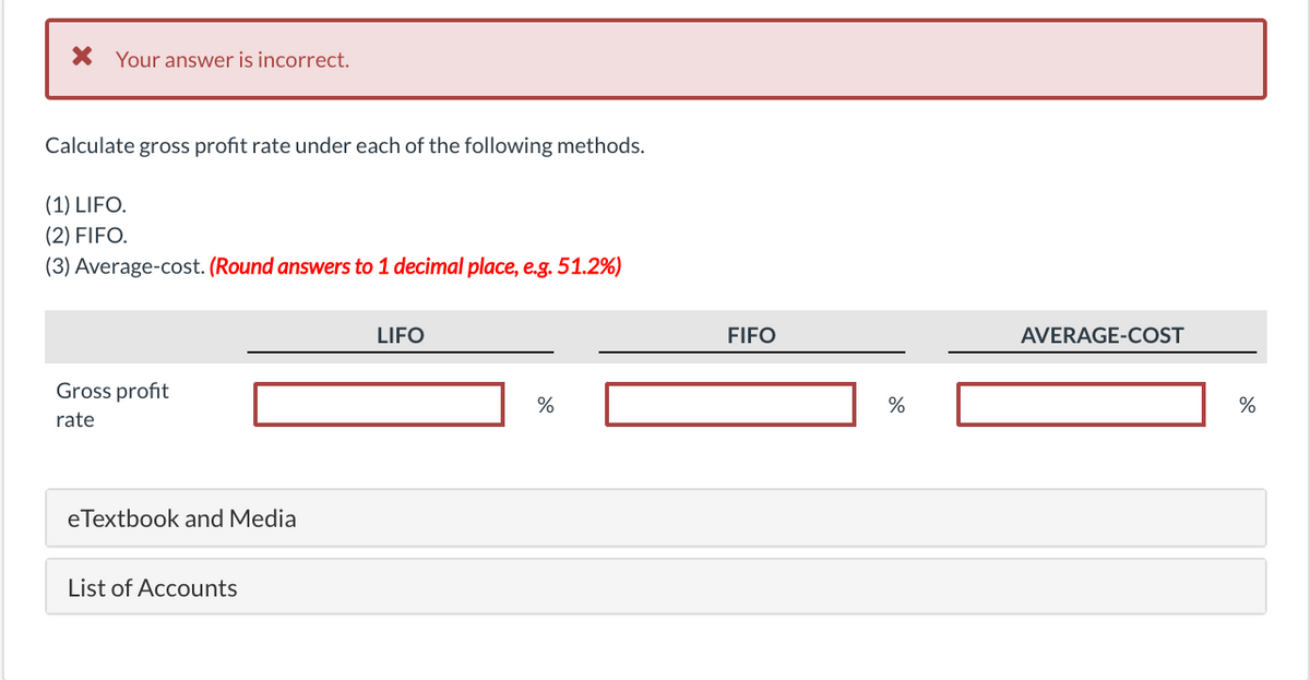 X Your answer is incorrect.
Calculate gross profit rate under each of the following methods.
(1) LIFO.
(2) FIFO.
(3) Average-cost. (Round answers to 1 decimal place, e.g. 51.2%)
LIFO
FIFO
AVERAGE-COST
Gross profit
%
rate
eTextbook and Media
List of Accounts
