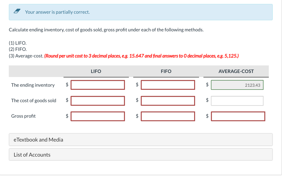 Your answer is partially correct.
Calculate ending inventory, cost of goods sold, gross profit under each of the following methods.
(1) LIFO.
(2) FIFO.
(3) Average-cost. (Round per unit cost to 3 decimal places, e.g. 15.647 and final answers to 0 decimal places, e.g. 5,125.)
LIFO
FIFO
AVERAGE-COST
The ending inventory
$
2123.43
The cost of goods sold
$
$
Gross profit
2$
$
eTextbook and Media
List of Accounts
%24
%24
%24
