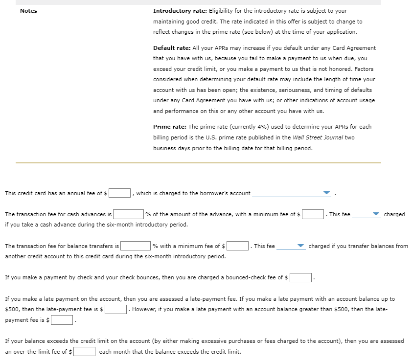 Notes
Introductory rate: Eligibility for the introductory rate is subject to your
maintaining good credit. The rate indicated in this offer is subject to change to
reflect changes in the prime rate (see below) at the time of your application.
Default rate: All your APRS may increase if you default under any Card Agreement
that you have with us, because you fail to make a payment to us when due, you
exceed your credit limit, or you make a payment to us that is not honored. Factors
considered when determining your default rate may include the length of time your
account with us has been open; the existence, seriousness, and timing of defaults
under any Card Agreement you have with us; or other indications of account usage
and performance on this or any other account you have with us.
Prime rate: The prime rate (currently 4%) used to determine your APRS for each
billing period is the U.S. prime rate published in the Wall Street Journal two
business days prior to the billing date for that billing period.
This credit card has an annual fee of $
which is charged to the borrower's account
The transaction fee for cash advances is
% of the amount of the advance, with a minimum fee
. This fee
charged
if you take a cash advance during the six-month introductory period.
The transaction fee for balance transfers is
| % with a minimum fee of $
charged if you transfer balances from
This fee
another credit account to this credit card during the six-month introductory period.
If you make a payment by check and your check bounces, then you are charged a bounced-check fee of $
If you make a late payment on the account, then you are assessed a late-payment fee. If you make a late payment with an account balance up to
$500, then the late-payment fee is $
payment fee is $
However, if you make a late payment with an account balance greater than $500, then the late-
If your balance exceeds the credit limit on the account (by either making excessive purchases or fees charged to the account), then you are assessed
an over-the-limit fee of $
each month that the balance exceeds the credit limit.
