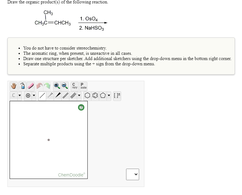 Draw the organic product(s) of the following reaction.
CH3
1. OsO4
CH3C=CHCH3
2. NaHSO3
You do not have to consider stereochemistry.
• The aromatic ring, when present, is unreactive in all cases.
• Draw one structure per sketcher. Add additional sketchers using the drop-down menu in the bottom right corner.
• Separate multiple products using the + sign from the drop-down menu.
opy
aste
ChemDoodle
>
