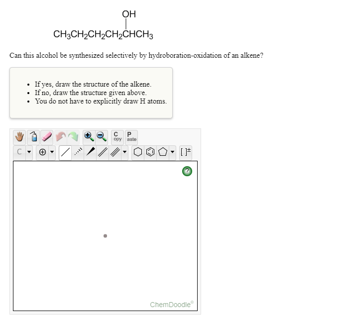ОН
CH3CH2CH2CH2ČHCH3
Can this alcohol be synthesized selectively by hydroboration-oxidation of an alkene?
• If yes, draw the structure of the alkene.
• If no, draw the structure given above.
• You do not have to explicitly draw H atoms.
opy
aste
ChemDoodle
