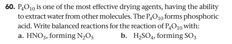 60. PĄO10 is one of the most effective drying agents, having the ability
to extract water from other molecules. The P4O1o forms phosphoric
acid. Write balanced reactions for the reaction of P4O10 with:
a. HNO3, forming N2O5
b. H2SO4, forming SO3
