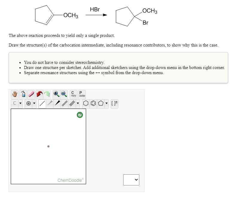 HBr
OCH3
OCH3
Br
The above reaction proceeds to yield only a single product.
Draw the structure(s) of the carbocation intermediate, including resonance contributors, to show why this is the case.
• You do not have to consider stereochemistry.
• Draw one structure per sketcher. Add additional sketchers using the drop-down menu in the bottom right corner.
Separate resonance structures using the - symbol from the drop-down menu.
P.
opy
aste
ChemDoodle
