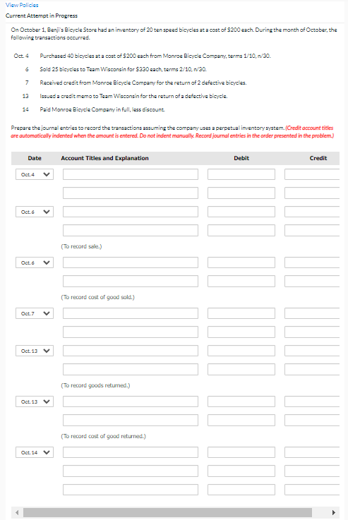 View Palicies
Current Attempt in Progress
On October 1, Benji's Bicycle Store had an inventory of 20 ten speed bicycles ata cost of $200 each. During the month of October, the
following transactions occurred.
Oct. 4
Purchased 40 bicycles at a cost of $200 sach from Monros Bicycle Company, terms 1/10, n/30.
Sold 25 bicycles to Team Wisconsin for $330 sach, terms 2/10, n/30.
7
Received credit from Monros Bicycle Company for the return of 2 dafective bicycles.
13
Issued a credit memo to Team Wisconsin for the return of a defective bicycle.
14
Paid Monros Bicycle Company in full, less discount.
Prepare the journal entries to record the transactions assuming the company uses a perpatual inventory system. (Credit account titles
are automatically indented when the amount is entered. Do not indent manually. Record journal entries in the order presented in the problem.)
Date
Account Titles and Explanation
Debit
Credit
Oct. 4
Oct. 6
(To record sale.)
Oct. 6
(To record cost of good sold.)
Oct. 7
Oct. 13 V
(To record goods returned.)
Oct. 13 V
(To record cost of good returned.)
Oct. 14 V
>
>
>
