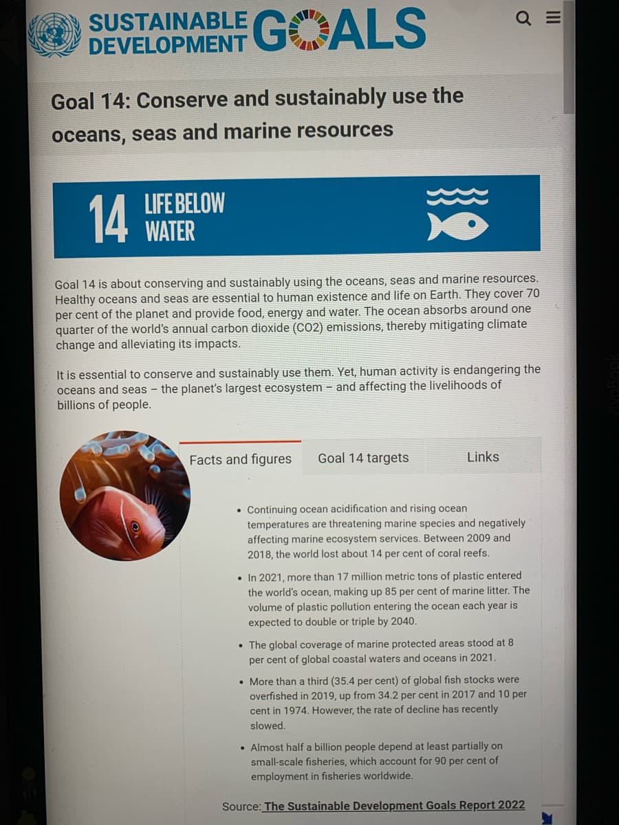 SUSTAINABLE GALS
Goal 14: Conserve and sustainably use the
oceans, seas and marine resources
14 WATER
LIFE BELOW
Goal 14 is about conserving and sustainably using the oceans, seas and marine resources.
Healthy oceans and seas are essential to human existence and life on Earth. They cover 70
per cent of the planet and provide food, energy and water. The ocean absorbs around one
quarter of the world's annual carbon dioxide (CO2) emissions, thereby mitigating climate
change and alleviating its impacts.
It is essential to conserve and sustainably use them. Yet, human activity is endangering the
oceans and seas - the planet's largest ecosystem and affecting the livelihoods of
billions of people.
Facts and figures
Goal 14 targets
Q
Links
. Continuing ocean acidification and rising ocean
temperatures are threatening marine species and negatively
affecting marine ecosystem services. Between 2009 and
2018, the world lost about 14 per cent of coral reefs.
. In 2021, more than 17 million metric tons of plastic entered
the world's ocean, making up 85 per cent of marine litter. The
volume of plastic pollution entering the ocean each year is
expected to double or triple by 2040.
• The global coverage of marine protected areas stood at 8
per cent of global coastal waters and oceans in 2021.
. More than a third (35.4 per cent) of global fish stocks were
overfished in 2019, up from 34.2 per cent in 2017 and 10 per
cent in 1974. However, the rate of decline has recently
slowed.
• Almost half a billion people depend at least partially on
small-scale fisheries, which account for 90 per cent of
employment in fisheries worldwide.
Source: The Sustainable Development Goals Report 2022