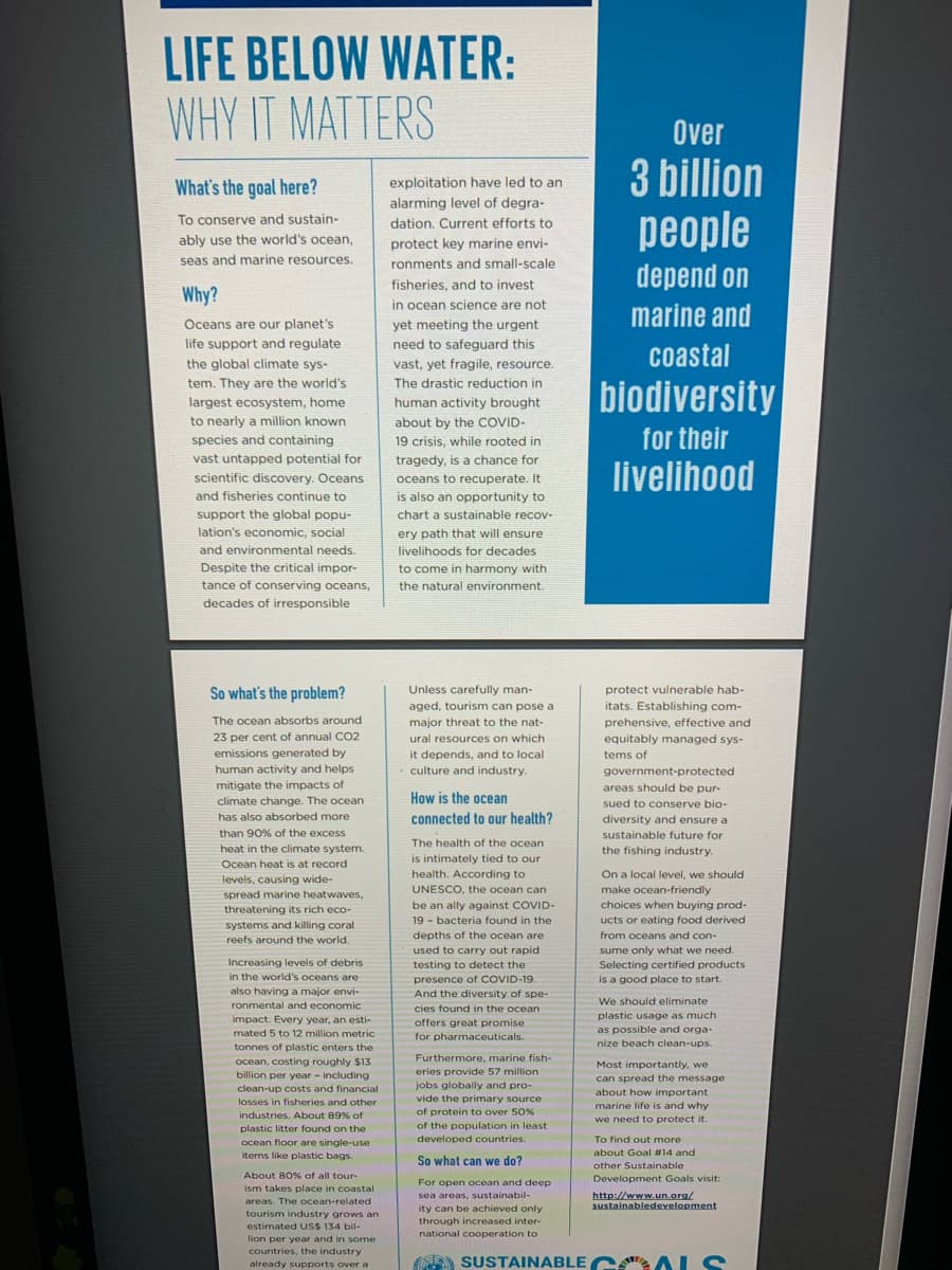 LIFE BELOW WATER:
WHY IT MATTERS
What's the goal here?
To conserve and sustain-
ably use the world's ocean,
seas and marine resources.
Why?
Oceans are our planet's
life support and regulate
the global climate sys-
tem. They are the world's
largest ecosystem, home
to nearly a million known
species and containing
vast untapped potential for
scientific discovery. Oceans
and fisheries continue to
support the global popu-
lation's economic, social
and environmental needs.
Despite the critical impor-
tance of conserving oceans,
decades of irresponsible
So what's the problem?
The ocean absorbs around
23 per cent of annual CO2
emissions generated by
human activity and helps
mitigate the impacts of
climate change. The ocean
has also absorbed more
than 90% of the excess
heat in the climate system.
Ocean heat is at record
levels, causing wide-
spread marine heatwaves,
threatening its rich eco-
systems and killing coral
reefs around the world.
Increasing levels of debris
in the world's oceans are
also having a major envi-
ronmental and economic
impact. Every year, an esti-
mated 5 to 12 million metric
tonnes of plastic enters the
ocean, costing roughly $13
billion per year - including
clean-up costs and financial
losses in fisheries and other
industries. About 89% of
plastic litter found on the
ocean floor are single-use
items like plastic bags.
About 80% of all tour-
ism takes place in coastal
areas. The ocean-related
tourism industry grows an
estimated US$ 134 bil-
lion per year and in some
countries, the industry
already supports over a
exploitation have led to an
alarming level of degra-
dation. Current efforts to
protect key marine envi-
ronments and small-scale
fisheries, and to invest
in ocean science are not
yet meeting the urgent
need to safeguard this
vast, yet fragile, resource.
The drastic reduction in
human activity brought
about by the COVID-
19 crisis, while rooted in
tragedy, is a chance for
oceans to recuperate. It
is also an opportunity to
chart a sustainable recov-
ery path that will ensure
livelihoods for decades
to come in harmony with
the natural environment.
Unless carefully man-
aged, tourism can pose a
major threat to the nat-
ural resources on which
it depends, and to local
culture and industry.
How is the ocean
connected to our health?
The health of the ocean.
is intimately tied to our
health. According to
UNESCO, the ocean can
be an ally against COVID-
19 bacteria found in the
depths of the ocean are
used to carry out rapid
testing to detect the
presence of COVID-19
And the diversity of spe-
cies found in the ocean
offers great promise
for pharmaceuticals.
Furthermore, marine fish-
eries provide 57 million
jobs globally and pro-
vide the primary source
of protein to over 50 %
of the population in least
developed countries.
So what can we do?
For open ocean and deep
sea areas, sustainabil-
ity can be achieved only
through increased inter-
national cooperation to
Over
3 billion
people
depend on
marine and
coastal
biodiversity
for their
livelihood
protect vulnerable hab-
itats. Establishing com-
prehensive, effective and
equitably managed sys-
tems of
government-protected
areas should be pur-
sued to conserve bio-
diversity and ensure a
sustainable future for
the fishing industry.
On a local level, we should
make ocean-friendly
choices when buying prod-
ucts or eating food derived
from oceans and con-
sume only what we need.
Selecting certified products.
is a good place to start.
We should eliminate
plastic usage as much
as possible and orga-
nize beach clean-ups.
Most importantly, we
can spread the message
about how important
marine life is and why
we need to protect it.
To find out more
about Goal #14 and
other Sustainable
Development Goals visit:
http://www.un.org/
sustainabledevelopment
SUSTAINABLE ALS