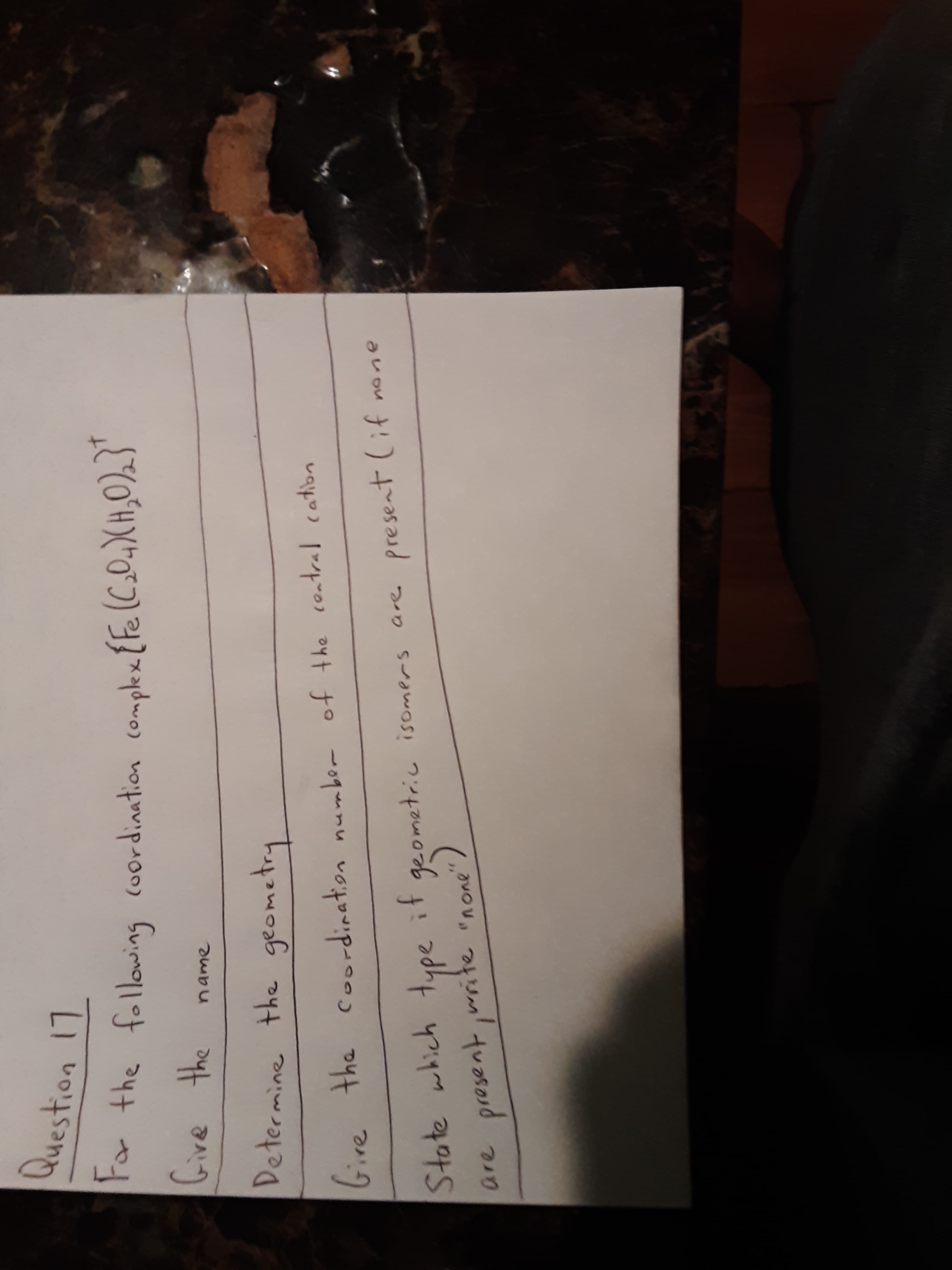 Question 17
ra the following (oordination complex {Fe(C.O.)XH,0)2}'
Gfive
ame
the
Determine the geometry
if
geometric isomers are present (if none
bire the coordination number of the contral cation
wsste "none
are
