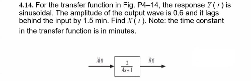 4.14. For the transfer function in Fig. P4-14, the response Y (1) is
sinusoidal. The amplitude of the output wave is 0.6 and it lags
behind the input by 1.5 min. Find X (t). Note: the time constant
in the transfer function is in minutes.
2
4s+1
