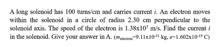 A long solenoid has 100 turns/cm and carries current i. An electron moves
within the solenoid in a circle of radius 2.30 cm perpendicular to the
solenoid axis. The speed of the electron is 1.38x107 m/s. Find the current i
in the solenoid. Give your answer in A. (malectron-9.11x10-31 kg, e=1.602x10-19 C)
