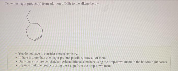 Draw the major product(s) from addition of HBr to the alkene below.
• You do not have to consider stereochemistry.
If there is more than one major product possible, draw all of them.
• Draw one structure per sketcher. Add additional sketchers using the drop-down menu in the bottom right corner.
Separate multiple products using the + sign from the drop-down menu.
