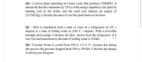 Q1/ A power plant operating on Camot cycle that produces (500MW). I
turned out that this represents (n-28%) of the energy supplied to the plant by
buming coal in the boiler, and the used coal releases an energy of
(29.5MJ/ kg). Calculate the mass of coal the plant burns in one hour.
Q2 / Heat is transferred from a tank of water in a refrigerator at( OC)
degrees to a tank of boiling water at (100 C ) degrees. With a reversible
machine (heat pump). Calculate the Heat drawn from the refrigerator. if it
was The heat transfered to the tank of boiling water is 2254kJ.
Q3/ Consider Steam is cooled from 550 to 111.4 °C. Assume that during
this process the pressure dropped from 300 to 150 kPa. Calculate the change
in entropy per kilogram.
