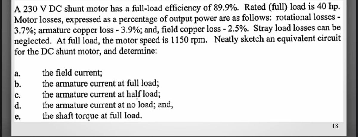 A 230 V DC shunt motor has a full-load efficiency of 89.9%. Rated (full) load is 40 hp.
Motor losses, expressed as a percentage of output power are as follows: rotational losses -
3.7%; armature copper loss - 3.9%; and, field copper loss - 2.5%. Stray load losses can be
neglected. At full load, the motor speed is 1150 rpm. Neatly sketch an equivalent circuit
for the DC shunt motor, and determine:
the field current;
the armature current at full load;
the armature current at half load;
the armature current at no load; and,
the shaft torque at full load.
а.
b.
с.
d.
18
