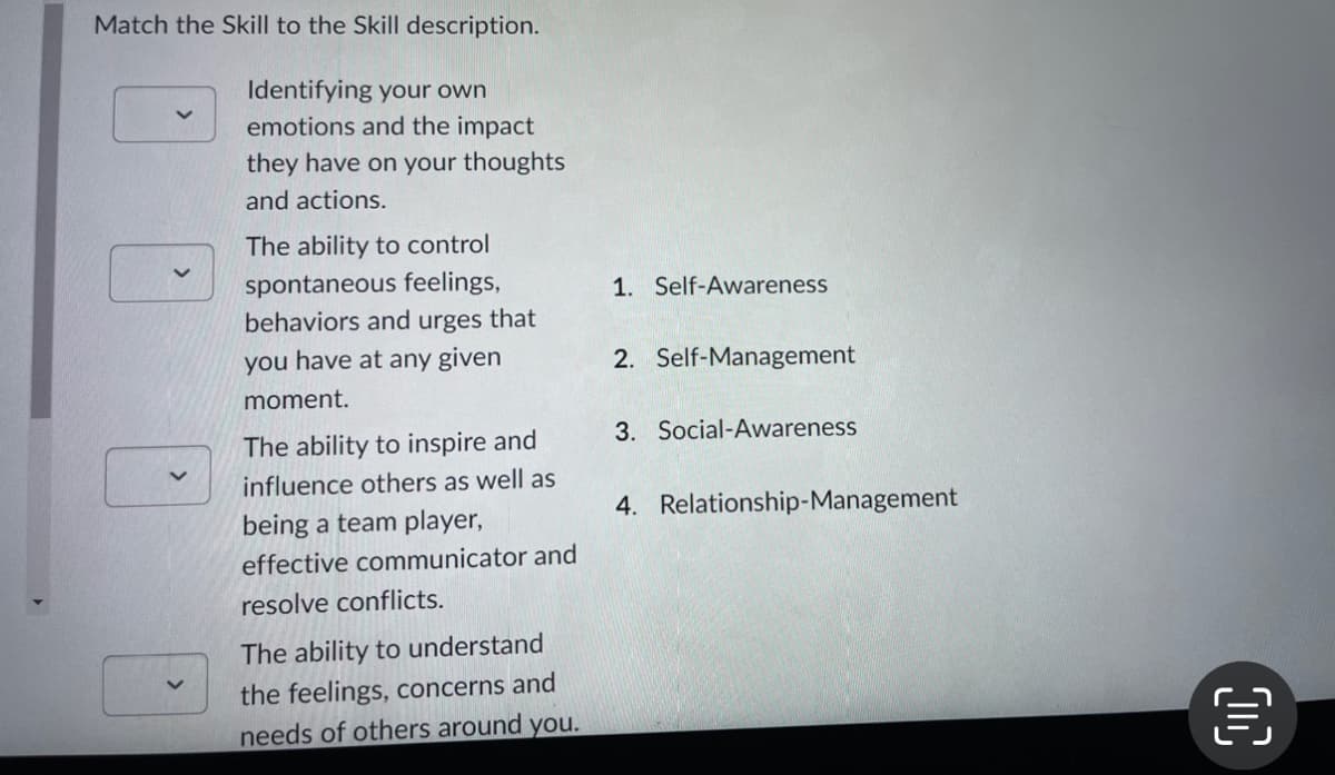 Match the Skill to the Skill description.
Identifying your own
emotions and the impact
they have on your thoughts
and actions.
The ability to control
spontaneous feelings,
behaviors and urges that
you have at any given
moment.
The ability to inspire and
influence others as well as
being a team player,
effective communicator and
resolve conflicts.
The ability to understand
the feelings, concerns and
needs of others around you.
1. Self-Awareness
2. Self-Management
3. Social-Awareness
4. Relationship-Management
00