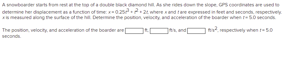 A snowboarder starts from rest at the top of a double black diamond hill. As she rides down the slope, GPS coordinates are used to
determine her displacement as a function of time: x= 0.25 + 2+ 2t, where x and tare expressed in feet and seconds, respectively.
x is measured along the surface of the hill. Determine the position, velocity, and acceleration of the boarder when t= 5.0 seconds.
The position, velocity, and acceleration of the boarder are
| ft/s, and[
ft/s2, respectively when t= 5.0
seconds.
