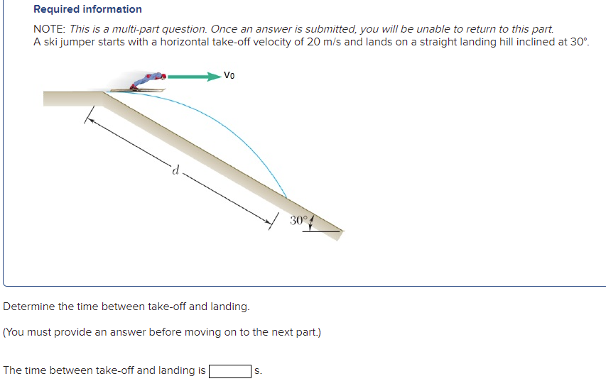 Required information
NOTE: This is a multi-part question. Once an answer is submitted, you will be unable to return to this part.
A ski jumper starts with a horizontal take-off velocity of 20 m/s and lands on a straight landing hill inclined at 30°.
Vo
30°
Determine the time between take-off and landing.
(You must provide an answer before moving on to the next part.)
The time between take-off and landing is
S.
