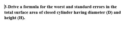 3-Drive a formula for the worst and standard errors in the
total surface area of closed cylinder having diameter (D) and
height (H).
