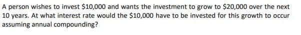 A person wishes to invest $10,000 and wants the investment to grow to $20,000 over the next
10 years. At what interest rate would the $10,000 have to be invested for this growth to occur
assuming annual compounding?
