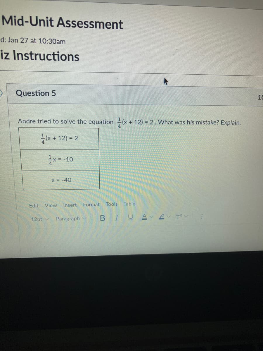 Mid-Unit Assessment
d: Jan 27 at 10:30am
iz Instructions
Question 5
10
Andre tried to solve the equation(x + 12) = 2. What was his mistake? Explain.
(x + 12) = 2
x= -10
X = -40
Edit
View Insert
Format Tools
Table
12pt v
Paragraph
BIUA
