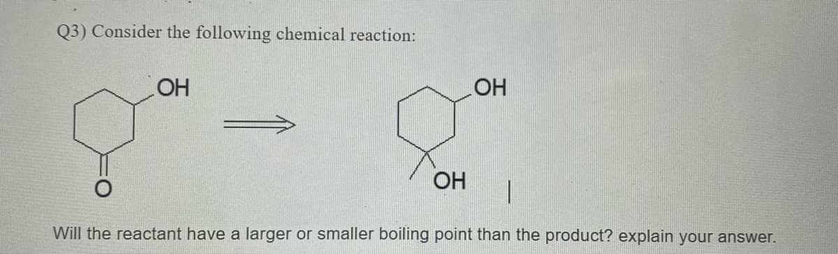 Q3) Consider the following chemical reaction:
OH
HO
ОН
Will the reactant have a larger or smaller boiling point than the product? explain your answer.
