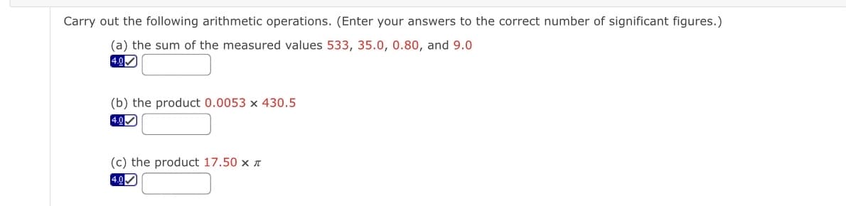 Carry out the following arithmetic operations. (Enter your answers to the correct number of significant figures.)
(a) the sum of the measured values 533, 35.0, 0.80, and 9.0
4.0
(b) the product 0.0053 x 430.5
4.0
(c) the product 17.50 x n
4.00
