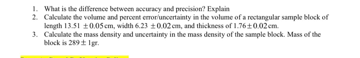 What is the difference between accuracy and precision? Explain
2. Calculate the volume and percent error/uncertainty in the volume of a rectangular sample block of
length 13.51 ±0.05 cm, width 6.23 ±0.02 cm, and thickness of 1.76±0.02 cm.
3. Calculate the mass density and uncertainty in the mass density of the sample block. Mass of the
block is 289± 1gr.
1.
