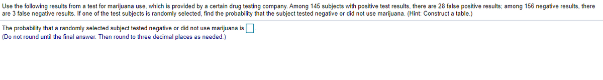 Use the following results from a test for marijuana use, which is provided by a certain drug testing company. Among 145 subjects with positive test results, there are 28 false positive results; among 156 negative results, there
are 3 false negative results. If one of the test subjects is randomly selected, find the probability that the subject tested negative or did not use marijuana. (Hint: Construct a table.)
The probability that a randomly selected subject tested negative or did not use marijuana is
(Do not round until the final answer. Then round to three decimal places as needed.)
