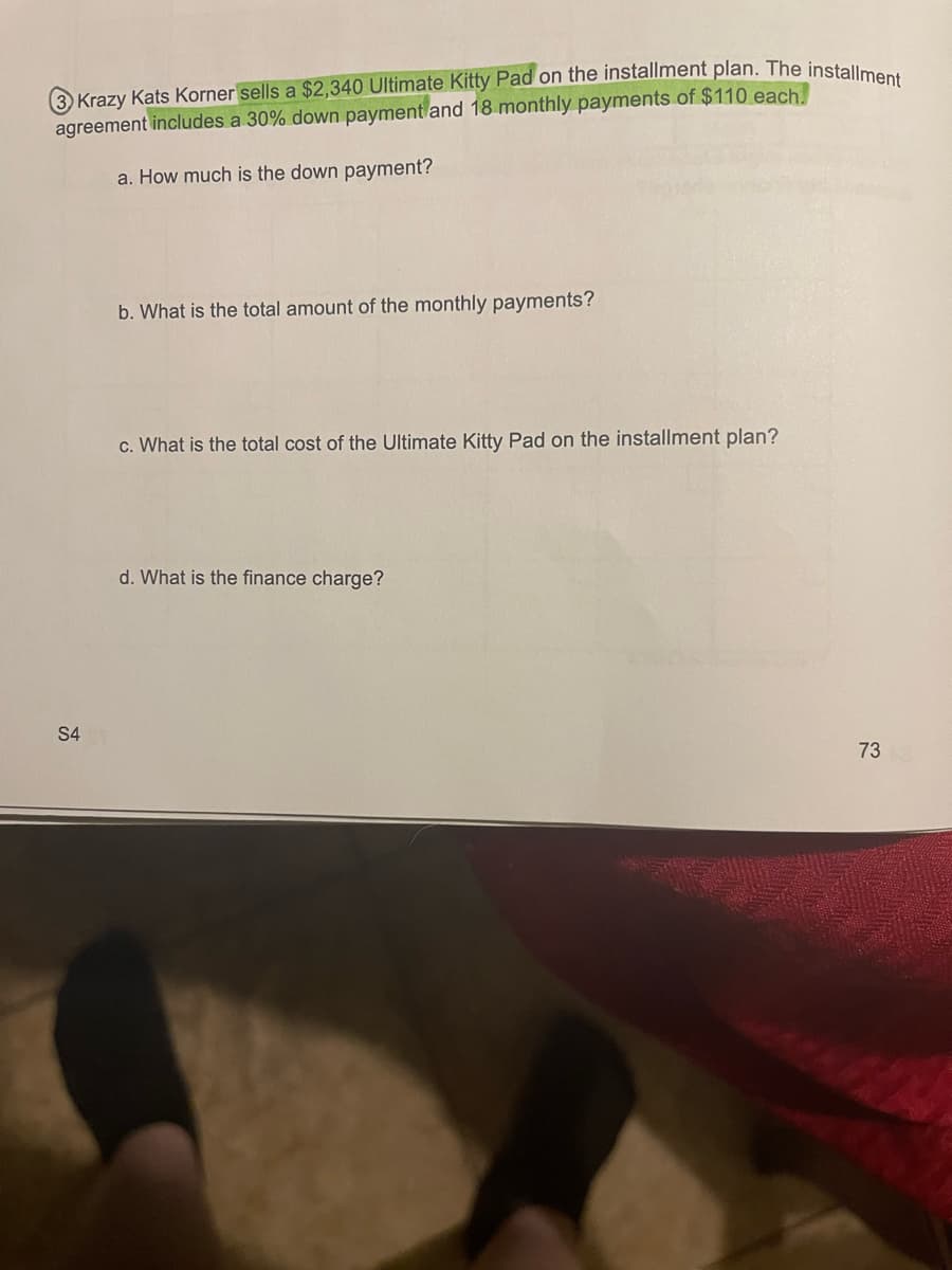 Krazy Kats Korner sells a $2,340 Ultimate Kitty Pad on the installment plan. The installment
agreement includes a 30% down payment and 18 monthly payments of $110 each.
a. How much is the down payment?
S4
b. What is the total amount of the monthly payments?
c. What is the total cost of the Ultimate Kitty Pad on the installment plan?
d. What is the finance charge?
73