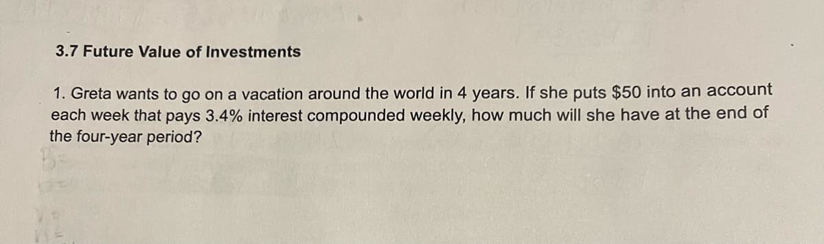 3.7 Future Value of Investments
1. Greta wants to go on a vacation around the world in 4 years. If she puts $50 into an account
each week that pays 3.4% interest compounded weekly, how much will she have at the end of
the four-year period?