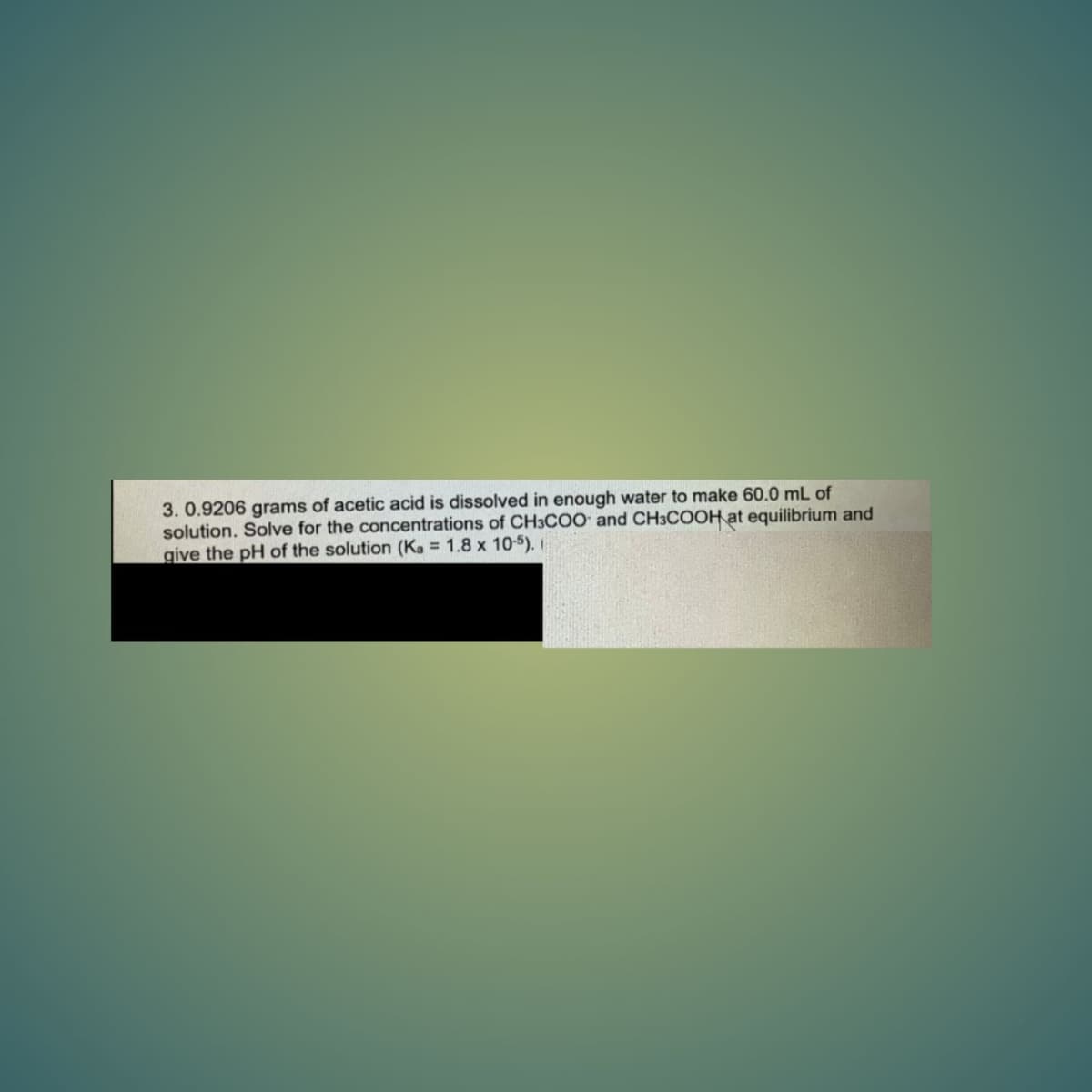 3. 0.9206 grams of acetic acid is dissolved in enough water to make 60.0 mL of
solution. Solve for the concentrations of CH3COO and CH3COOH at equilibrium and
give the pH of the solution (Ka = 1.8 x 10-5).
