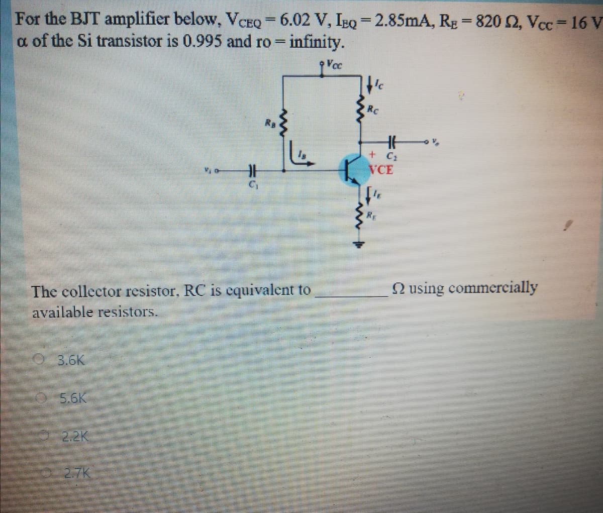 For the BJT amplifier below, VCEQ = 6.02 V, IEQ = 2.85mA, RE = 8202, Vcc= 16 V
a of the Si transistor is 0.995 and ro infinity.
Vcc
RC
Ra
VCE
RE
N using commercially
The collector resistor, RC is cquivalent to
available resistors.
3.6K
S.6K
2.2K
27K
